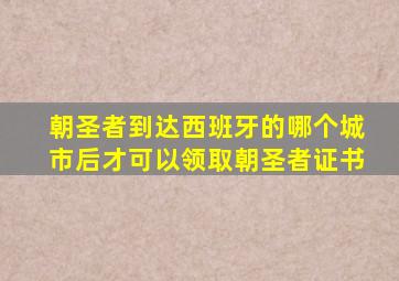 朝圣者到达西班牙的哪个城市后才可以领取朝圣者证书