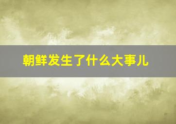 朝鲜发生了什么大事儿