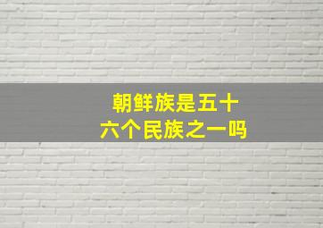 朝鲜族是五十六个民族之一吗