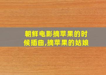 朝鲜电影摘苹果的时候插曲,摘苹果的姑娘