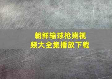 朝鲜输球枪毙视频大全集播放下载