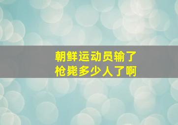 朝鲜运动员输了枪毙多少人了啊