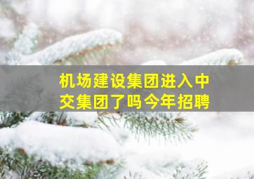 机场建设集团进入中交集团了吗今年招聘