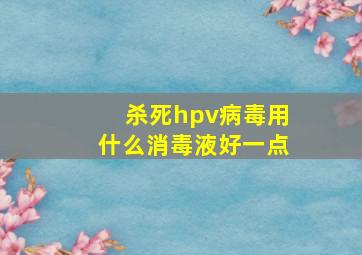 杀死hpv病毒用什么消毒液好一点