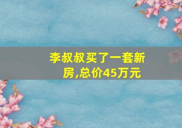 李叔叔买了一套新房,总价45万元