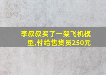 李叔叔买了一架飞机模型,付给售货员250元