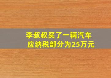 李叔叔买了一辆汽车应纳税部分为25万元