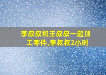 李叔叔和王叔叔一起加工零件,李叔叔2小时