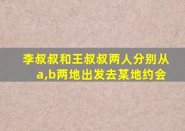 李叔叔和王叔叔两人分别从a,b两地出发去某地约会