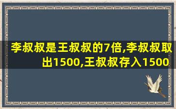 李叔叔是王叔叔的7倍,李叔叔取出1500,王叔叔存入1500