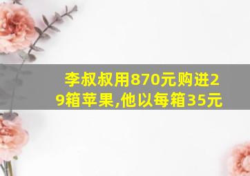 李叔叔用870元购进29箱苹果,他以每箱35元