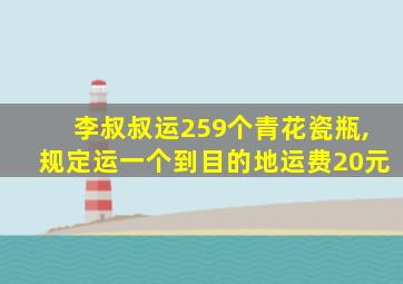 李叔叔运259个青花瓷瓶,规定运一个到目的地运费20元