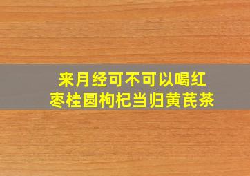 来月经可不可以喝红枣桂圆枸杞当归黄芪茶