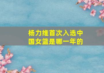 杨力维首次入选中国女篮是哪一年的