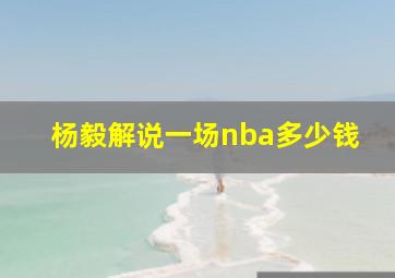 杨毅解说一场nba多少钱