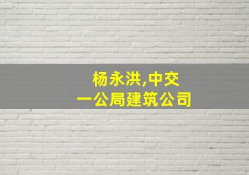 杨永洪,中交一公局建筑公司