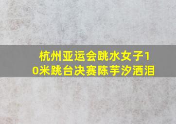 杭州亚运会跳水女子10米跳台决赛陈芋汐洒泪