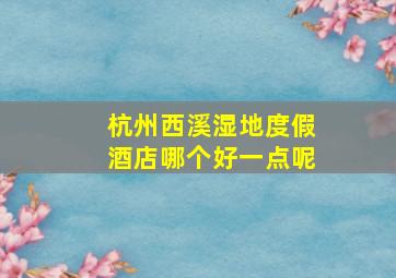 杭州西溪湿地度假酒店哪个好一点呢