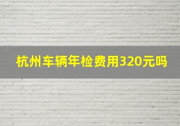 杭州车辆年检费用320元吗