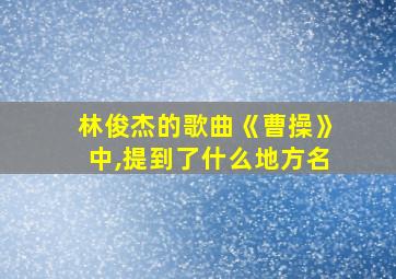 林俊杰的歌曲《曹操》中,提到了什么地方名