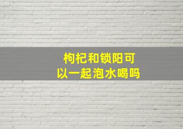 枸杞和锁阳可以一起泡水喝吗