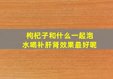 枸杞子和什么一起泡水喝补肝肾效果最好呢