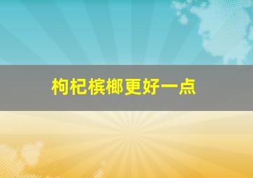 枸杞槟榔更好一点