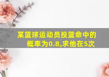 某篮球运动员投篮命中的概率为0.8,求他在5次