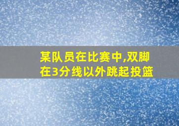 某队员在比赛中,双脚在3分线以外跳起投篮