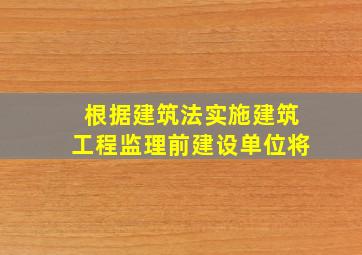 根据建筑法实施建筑工程监理前建设单位将