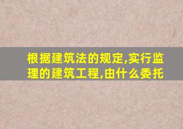 根据建筑法的规定,实行监理的建筑工程,由什么委托