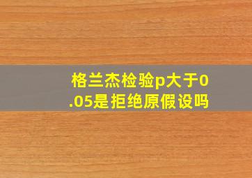 格兰杰检验p大于0.05是拒绝原假设吗