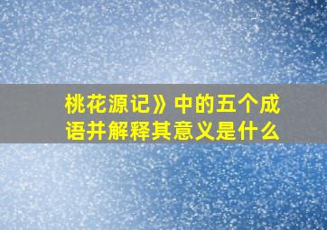 桃花源记》中的五个成语并解释其意义是什么