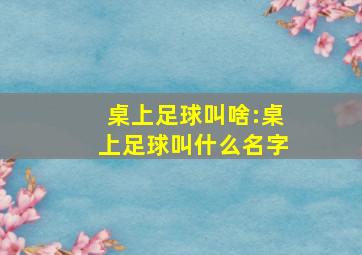 桌上足球叫啥:桌上足球叫什么名字