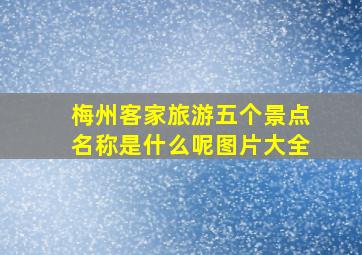 梅州客家旅游五个景点名称是什么呢图片大全