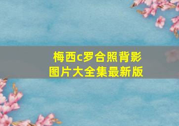 梅西c罗合照背影图片大全集最新版