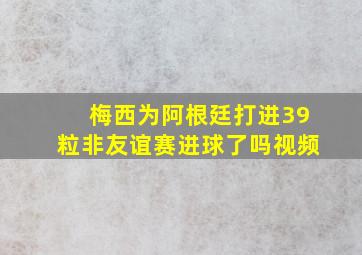 梅西为阿根廷打进39粒非友谊赛进球了吗视频