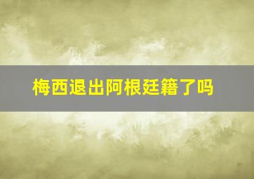 梅西退出阿根廷籍了吗