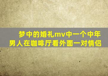 梦中的婚礼mv中一个中年男人在咖啡厅看外面一对情侣