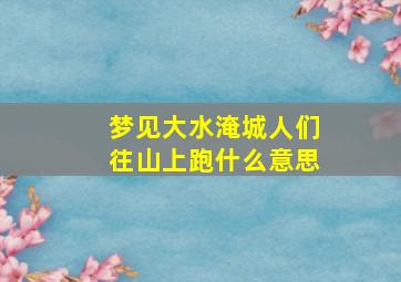 梦见大水淹城人们往山上跑什么意思