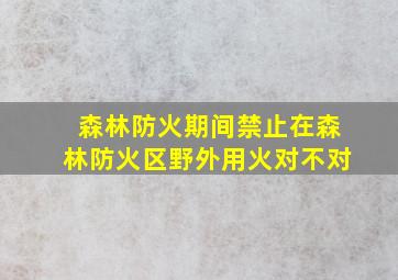 森林防火期间禁止在森林防火区野外用火对不对