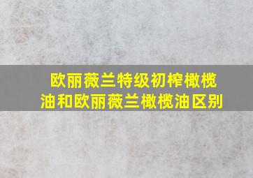 欧丽薇兰特级初榨橄榄油和欧丽薇兰橄榄油区别