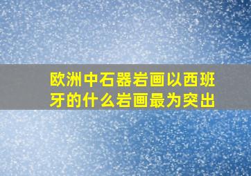 欧洲中石器岩画以西班牙的什么岩画最为突出