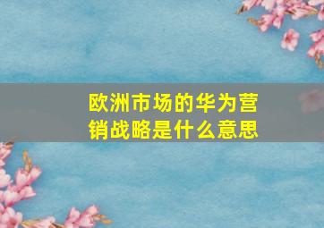 欧洲市场的华为营销战略是什么意思