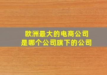 欧洲最大的电商公司是哪个公司旗下的公司