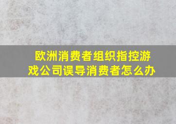 欧洲消费者组织指控游戏公司误导消费者怎么办