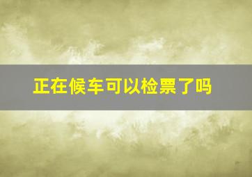 正在候车可以检票了吗