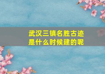 武汉三镇名胜古迹是什么时候建的呢