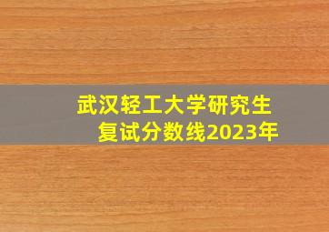 武汉轻工大学研究生复试分数线2023年