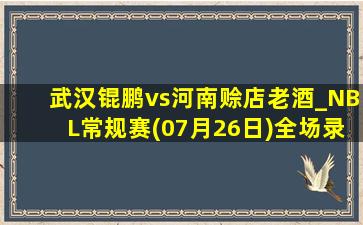 武汉锟鹏vs河南赊店老酒_NBL常规赛(07月26日)全场录像